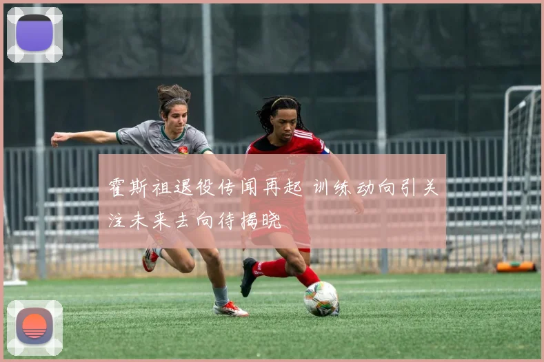霍斯祖退役传闻再起 训练动向引关注未来去向待揭晓