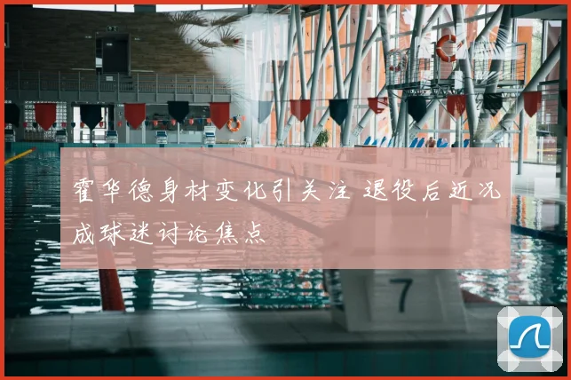 霍华德身材变化引关注 退役后近况成球迷讨论焦点