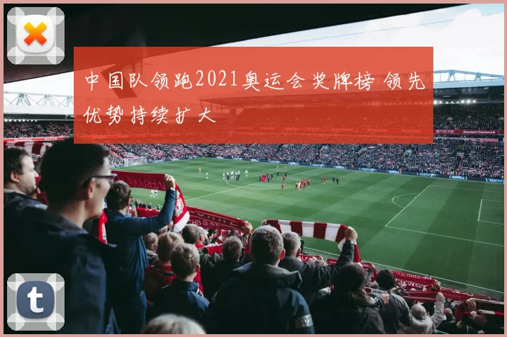 中国队领跑2021奥运会奖牌榜 领先优势持续扩大