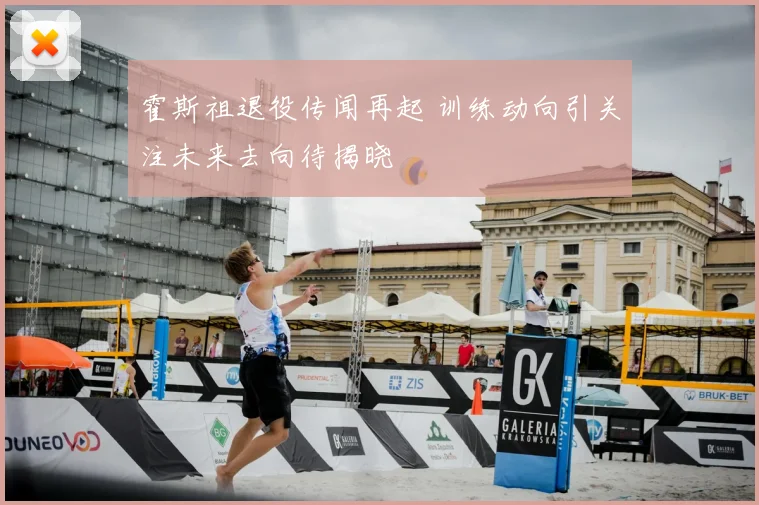 霍斯祖退役传闻再起 训练动向引关注未来去向待揭晓