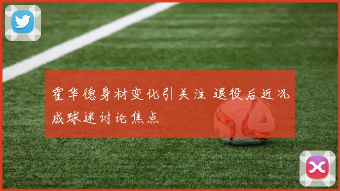 霍华德身材变化引关注 退役后近况成球迷讨论焦点