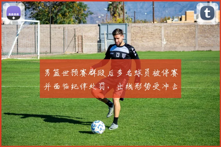 男篮世预赛群殴后多名球员被停赛并面临纪律处罚，出线形势受冲击