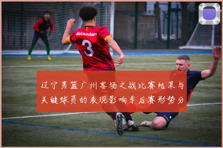 辽宁男篮广州客场之战比赛结果与关键球员的表现影响季后赛形势分析