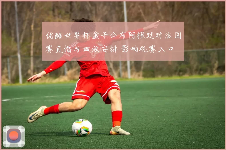 优酷世界杯盒子公布阿根廷对法国赛直播与回放安排 影响观赛入口