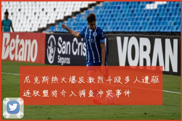 尼克斯热火爆发激烈斗殴多人遭驱逐联盟将介入调查冲突事件