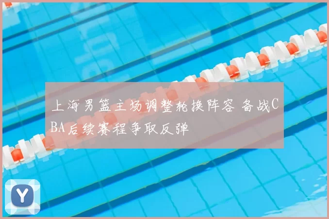 上海男篮主场调整轮换阵容 备战CBA后续赛程争取反弹