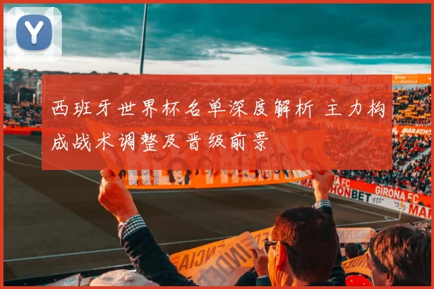 西班牙世界杯名单深度解析 主力构成战术调整及晋级前景