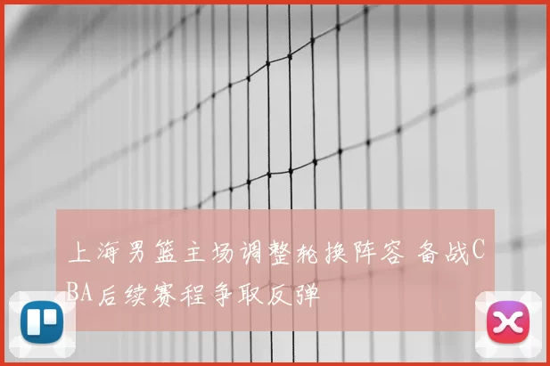 上海男篮主场调整轮换阵容 备战CBA后续赛程争取反弹