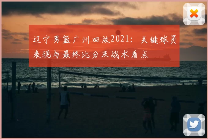 辽宁男篮广州回放2021：关键球员表现与最终比分及战术看点