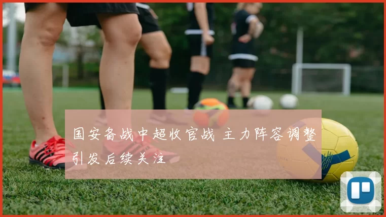国安备战中超收官战 主力阵容调整引发后续关注
