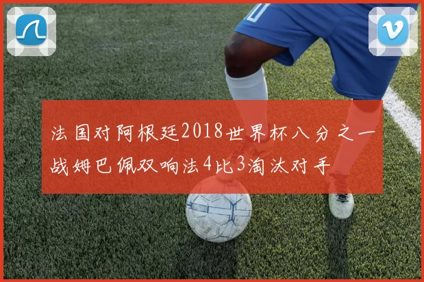 法国对阿根廷2018世界杯八分之一战姆巴佩双响法4比3淘汰对手