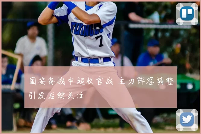 国安备战中超收官战 主力阵容调整引发后续关注