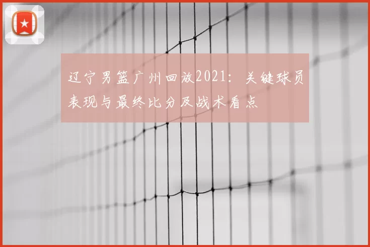 辽宁男篮广州回放2021：关键球员表现与最终比分及战术看点