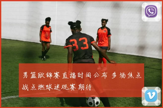 男篮欧锦赛直播时间公布 多场焦点战点燃球迷观赛期待