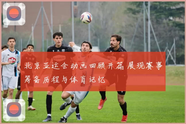 北京亚运会动画回顾开篇 展现赛事筹备历程与体育记忆