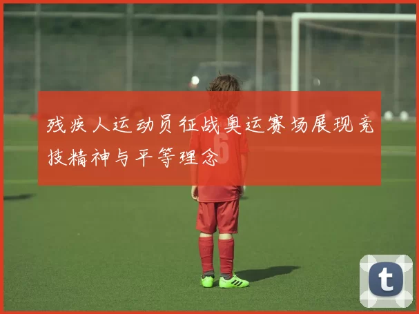 残疾人运动员征战奥运赛场展现竞技精神与平等理念