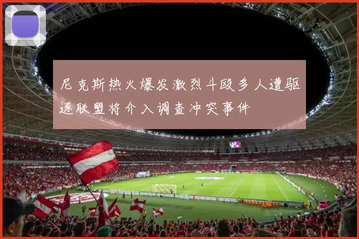 尼克斯热火爆发激烈斗殴多人遭驱逐联盟将介入调查冲突事件