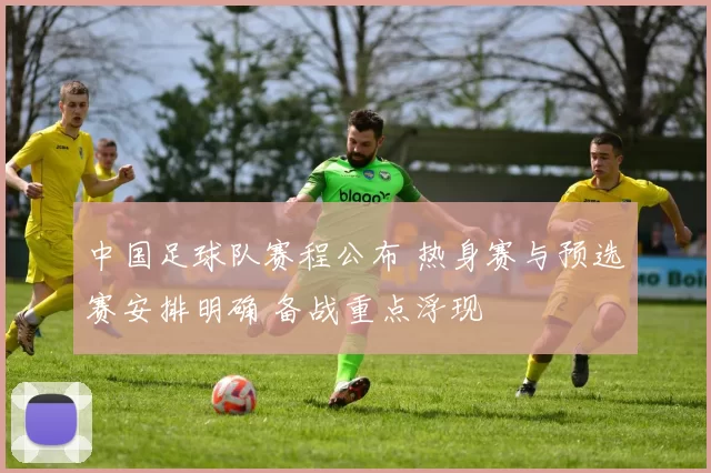 中国足球队赛程公布 热身赛与预选赛安排明确 备战重点浮现