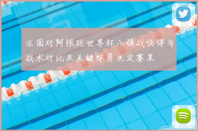法国对阿根廷世界杯八强战伤停与战术对比及关键球员决定赛果