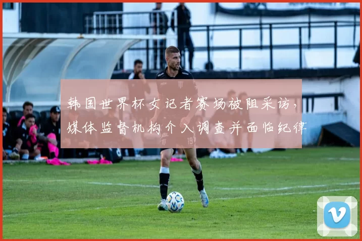 韩国世界杯女记者赛场被阻采访，媒体监督机构介入调查并面临纪律问责